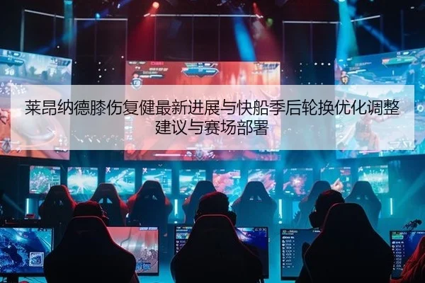 莱昂纳德膝伤复健最新进展与快船季后轮换优化调整建议与赛场部署