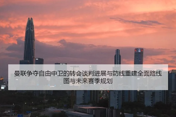曼联争夺自由中卫的转会谈判进展与防线重建全面路线图与未来赛季规划